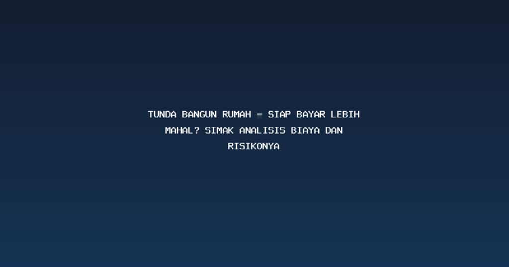 Tunda Bangun Rumah = Siap Bayar Lebih Mahal? Simak Analisis Biaya dan Risikonya