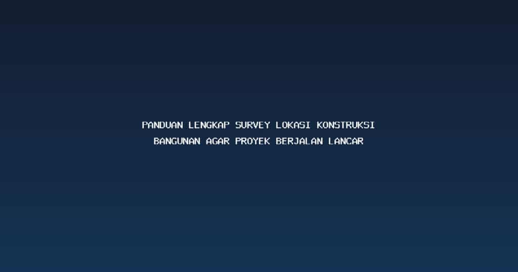 Panduan Lengkap Survey Lokasi Konstruksi Bangunan Agar Proyek Berjalan Lancar
