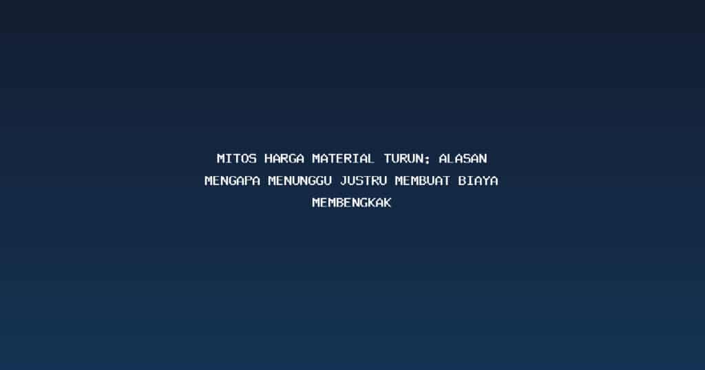 Mitos Harga Material Turun: Alasan Mengapa Menunggu Justru Membuat Biaya Membengkak